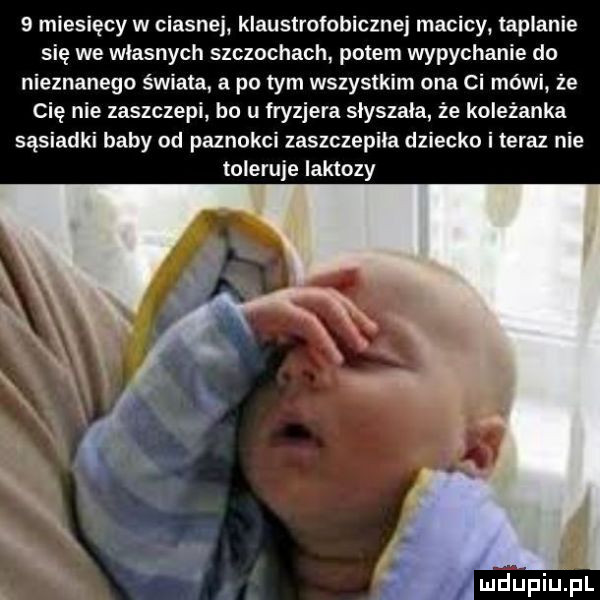 miesięcy w ciasnej klaustrofobicznej macicy taplanie się we własnych szczochach potem wypychanie do nieznanego świata a po tym wszystkim ona ci mówi. że cię nie zaszczepi bo u fryzjera słyszała że koleżanka sąsiadki baby od paznokci zaszczepiła dziecko i teraz nie toleruje laktozy mdupiuipl