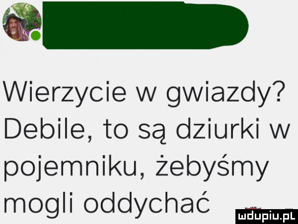 wierzycie w gwiazdy debile to są dziurki w pojemniku żebyśmy mogli oddychać luduplu