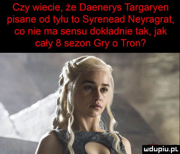 czy wiecie że daenerys targaryen pisane od tyłu to syrenead neyragrat co nie ma sensu dokładnie tak jak cały   sezon gry   tron