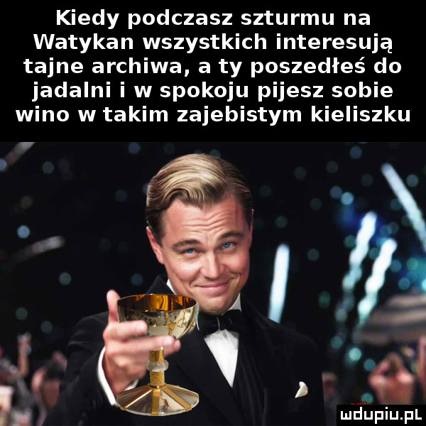 kiedy pouczasz szturmu na watykan wszystkich interesują tajne archiwa a ty poszedłeś do jadalni i w spokoju pijesz sobie wino w takim zajebistym kieliszku