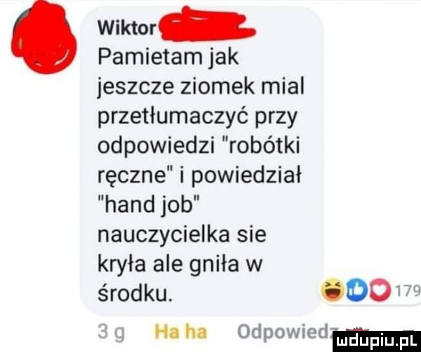 wiktor pamietam jak jeszcze ziomek mial przetłumaczyć przy odpowiedzi robótki ręczne i powiedział hond job nauczycielka sie kryła ale gniła w środku. ooo ha ha odpowiedm