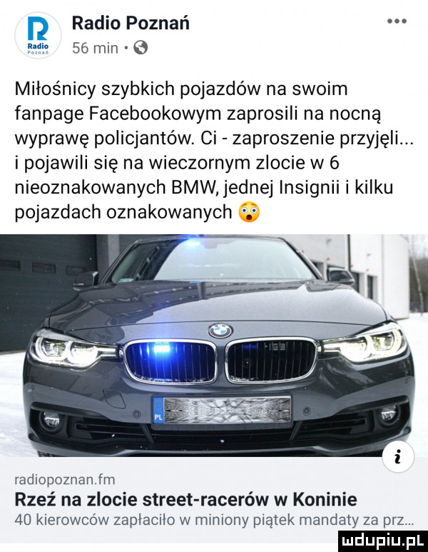 radio poznań    min miłośnicy szybkich pojazdów na swoim fanpage facebookowym zaprosili na nocną wyprawę policjantów. ci zaproszenie przyjęli. i pojawili się na wieczornym zlocie w   nieoznakowanych bmw ednej lnsignii i kilku pojazdach oznakowanych radiopoznan fm rzeź na zlocie street racerów w koninie    kierowców zaplacilo w miniony plamek mandaty za prz. ludu iu. l