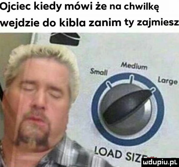 ojciec kiedy mówi że na chwilkę wejdzie do kibla zanim ty zajmiesz