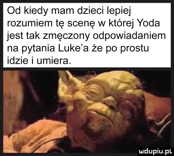 od kiedy mam dzieci lepiej rozumiem tę scenę w której yoda jest tak zmęczony odpowiadaniem na pytania luke a że po prestu idzie i umiera