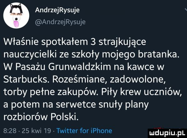 andrzeijsuje andrzeijslue właśnie spotkałem   strajkujące nauczycielki ze szkoły mojego bratanka. w pasażu grunwaldzkim na kawce w starbucks. roześmiane zadowolone torby pełne zakupów. piły krew uczniów a potem na serwetce snuły plany rozbiorów polski.         kwi    twitter for iphone mdiniu pl