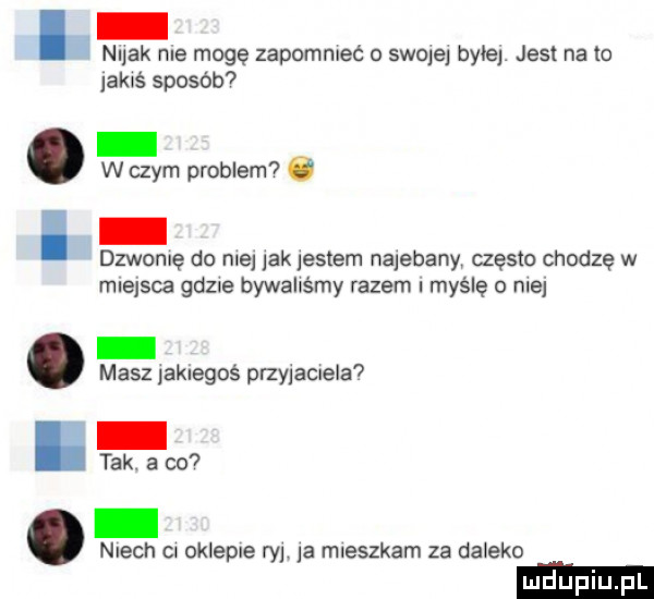 nuuk roe mogę zapomnieć o smolej byłej jest na to jakaś sposób w czym problem ó dzwolę do ma ak listem najebany często chodzę w miejsca gd ie bywaliśmy razem i myślę o nie masz ak egoś phy allela  tak. a co niech cl oklepie ry a mieszkam za daleko