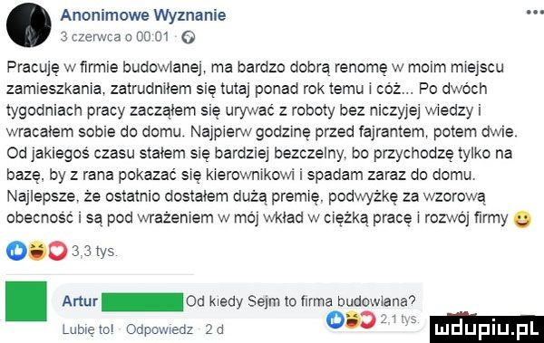 anonimowe wyznanie   czerwca n co    q pracuję w firmie budowlaną ma bardzo dobrą renomę w moim miejscu zamieszkania zatrudnilem się tutaj ponad rosiemu l co. po dwóch tygodniach pracy zaczalem się urywac z roboty bez niczyjej wiedzy i wracałem sobie do domu nadjem godzinę przed fajrantem potem dwie od jakiegos czasu stałem się bardziej bezczelny bo przychodzę tylko na bazę. by z rana pokazać się kierownikowi i spadam zaraz do domu najlepsze że ostatnio dostalem dozą premię. podwyżkę za wzorowa obecnosc są pod wrazeniem w ma wklad w ciszka pracę l rozwój ray o         tys. artur od kiedy sejm io llrma lublęlol oapcmeoz za