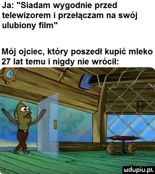 ja siadam wygodnie przed telewizorem i przełączam na swój ulubiony film mój ojciec który poszedl kupić mleko    lat temu i nigdy nie wrócił. ct