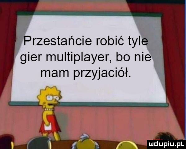 rzestańcie robić tyl gier multiplayer bo ni mam przyjaciół. y