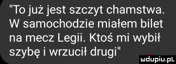 to już jest szczyt chamstwa. w samochodzie miałem bilet na mecz legii. ktoś mi wybił szybę i wrzucił drugi