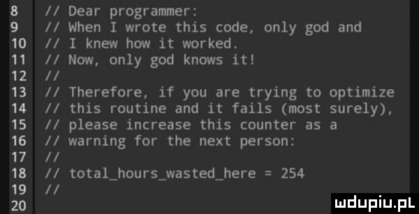 b       l l debr programmer wien i wryte tais code orly gad and i krew hiw it worked. now. orly gad knows it therefore if y-u are trying to optimize tais routine and it fails most surely please increase tais counter as a warning for tee nett person total hours wasted here