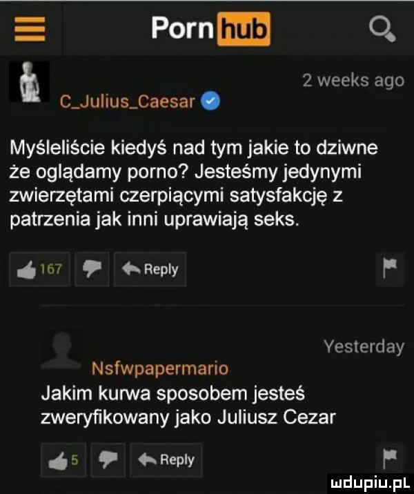 e poen.  .   weeks ago t c ju ihs caesar. myśleliście kiedyś nad tym jakie to dziwne że oglądamy porno jesteśmy jedynymi zwierzętami czerpiącymi satysfakcję z patrzenia jak inni uprawiają seks.    repry f yesterday stwpapermario jakim kurwa sposobem jesteś zweryfikowany jako juliusz cezar   repry f