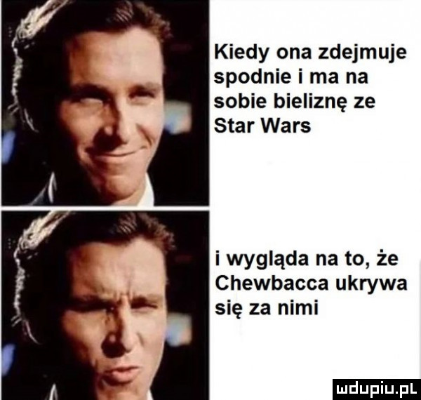 kiedy ona zdejmuje spodnie i ma na sobie bieliznę ze star wars i wygląda na to że chewbacca ukrywa się za nimi ludu iu. l