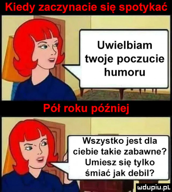 kiedy zaczynacie się spotykać uwielbiam twoje poczucie humoru pół roku później wszystko jest dla ciebie takie zabawne umiesz się tylko śmiać jak debil