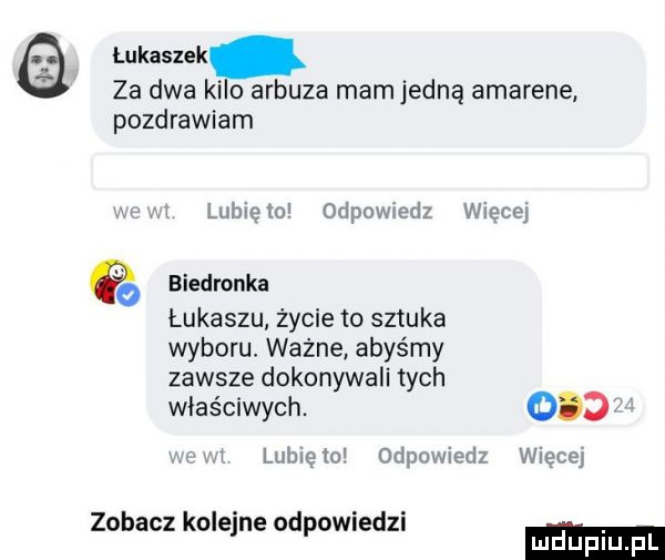 łukaszek za dwa kilo arbuza mam jedną amarene pozdrawiam ln lubięioi odpowiedz więcby biedronka łukaszu życie to sztuka wyboru. ważne abyśmy zawsze dokonywali tych właściwych. abakankami i lubięiu odpowiedz więcej zobacz kolejne odpowiedzi