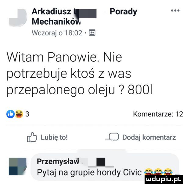 arkadiusz porady mechanikó wczoraj o       e witam panowie. nie potrzebuje ktoś z was przepalonego oleju     o.   komentarze    lubię to dodaj komentarz przemysław. pytaj na grupie hoje civic mduplu pl