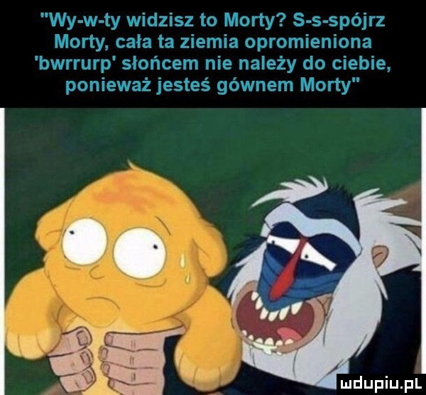 wy w ty widzisz to marty s s spójrz mony cała ta ziemia opromieniona bwrrurp słońcem nie należy do ciebie ponieważ jesteś gównem marty