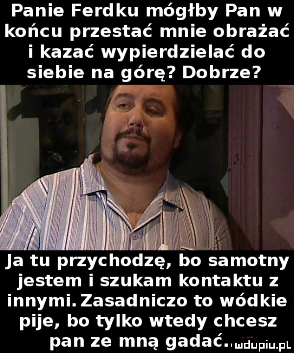 panie ferdku mógłby pan w końcu przestać mnie obrażać i kazać wypierdzielać do siebie na górę dobrze ja tu przychodzę bo samotny jestem i szukam kontaktu z innymi. zasadniczo to wódzie pije bo tylko wtedy chcesz pan ze mną gadać d pi pl