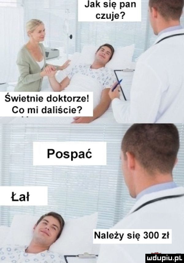 jak się pan czuje świetnie doktorze c  y-i daliście pospać. łał należy się     zł r