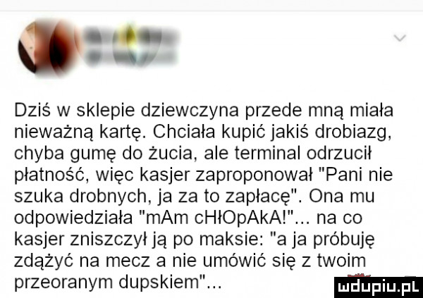 on dziś w sklepie dziewczyna przede mną miała nieważną kartę. chciała kupić jakiś drobiazg chyba gumę do żucia ale terminal odrzucił płatność więc kasjer zaproponował pani nie szuka drobnych ja za to zapłacę. ona mu odpowiedziała mam chiopakai. na co kasjer zniszczył ją po maksie a ja próbuję zdążyć na mecz a nie umówić się z twoim przeoranym dupskiem