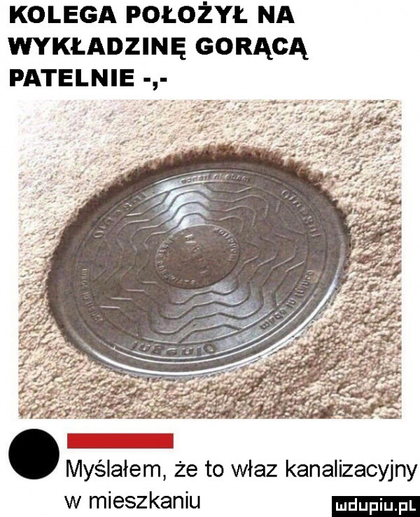 kolega położył na wykładzinę gorącą patelnie   o myślałem że to właz kanalizacyjny w mieszkaniu
