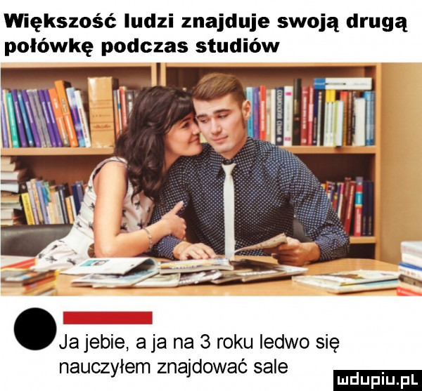 większość ludzi znajduje swoją drugą połówkę podczas studiów ja jebie a ja na   roku ledwo się nauczyłem znajdować sale mduplu pl