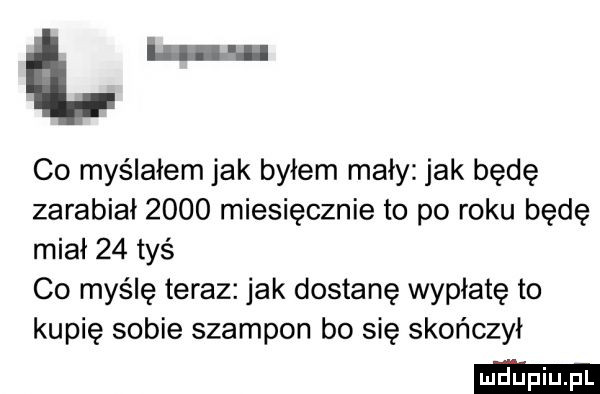 lm co myślałem jak byłem mały jak będę zarabiał      miesięcznie to po roku będę miał    tyś co myślę teraz jak dostanę wypłatę to kupię sobie szampon bo się skończył