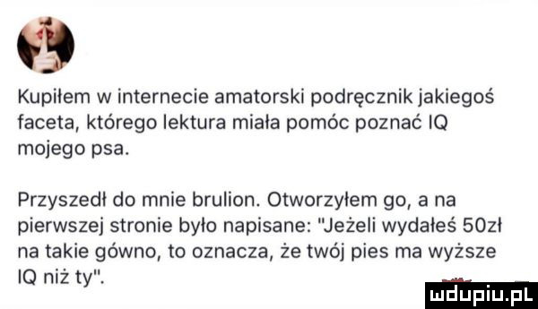 kupiłem w internecie amatorski podręcznik jakiegoś faceta którego lektura minia pomóc poznać iq mojego psa. przyszedł do mnie brulion. otworzyłem go a na pierwszej stronie było napisane jeżeli wydałeś   zi na takie gówno to oznacza ze twój pies ma wyższe iq n t z y