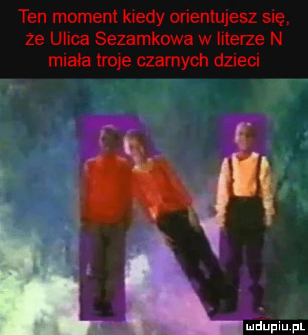 ten moment kiedy orientujesz się że ulica sezamkowa w literze n miała troje czarnych dzieci fupiupl