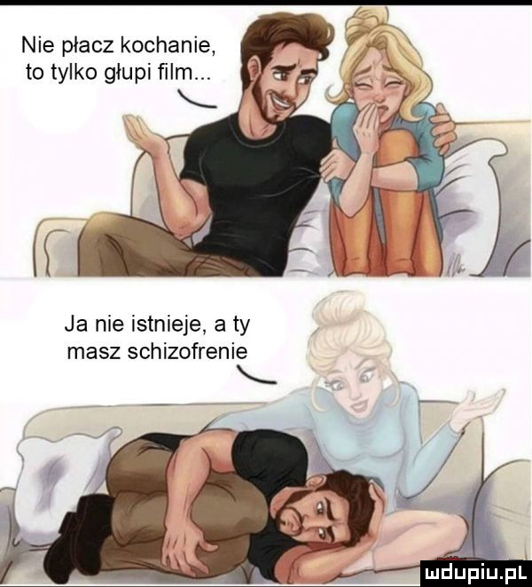 nie płacz kochanie to tylko głupi film ja nie istnieje a ty masz schizofrenie