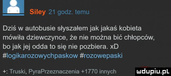 silmy    godz temu dziś w autobusie słyszałem jak jakaś kobieta mówiła dziewczynce że nie można bić chłopców bo jak jej odda to się nie pozbiera. xd iogikarozowychpaskow rozowepaski truskl pyraprzeznaczenia      innych