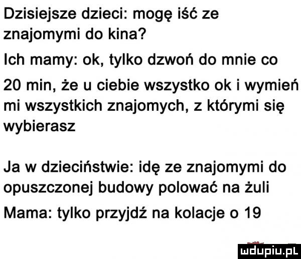 dzisiejsze dzieci mogę iść ze znajomymi do kina ich mamy ok tylko dzwoń do mnie co    min że u ciebie wszystko ok i wymień mi wszystkich znajomych z którymi się wybierasz ja w dzieciństwie idę ze znajomymi do opuszczonej budowy polować na żuli mama tylko przyjdź na kolacje o