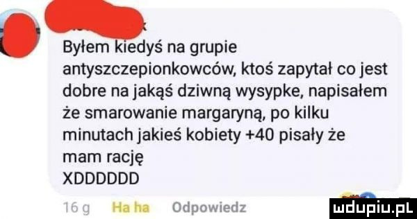 byłem iedyś na grupie antyszczepionkowców ktoś zapytał co jest dobre na jakąś dziwną wysypke napisałem że smarowanie margaryną po kilku minutach jakieś kobiety    pisały że mam rację xdddddd h m dao ma