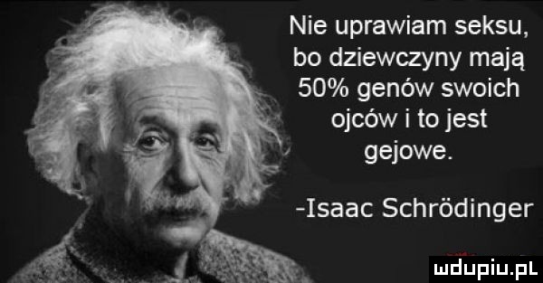 nie uprawiam seksu bo dziewczyny mają    genów swoich ojców i to jest gajowe. isaac schródinger