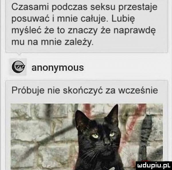 czasami podczas seksu przestaje posuwać i mnie całuje. lubię myśleć że to znaczy że naprawdę mu na mnie zależy. anonymous próbuje nie skończyć za wcześnie mdupiłpl