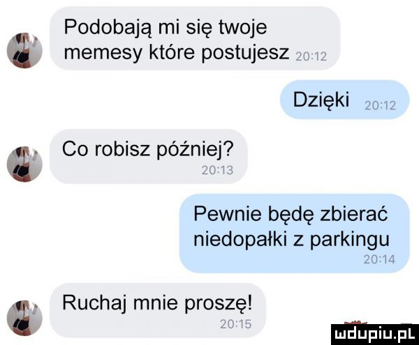 podobają mi się twoje memesy które postujesz dzięki    co robisz później pewnie będę zbierać niedopałki z parkingu zo i ruchaj mnie proszę