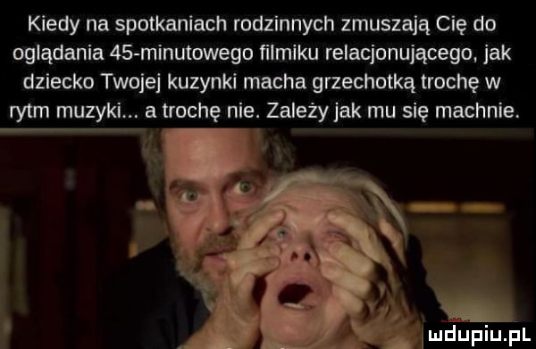 kiedy na spotkaniach rodzinnych zmuszają cię do oglądania  s minutowego filmiku relacjonującego jak dziecko twoje kuzynki macha grzechotką trochę w rytm muzyki. atrochę nie. zależy jak mu się machnie. abakankami. ji a ludupiuflil