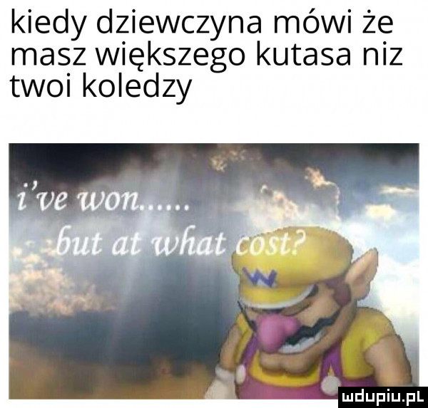 kiedy dziewczyna mówi że masz większego kutasa niz twoi koledzy