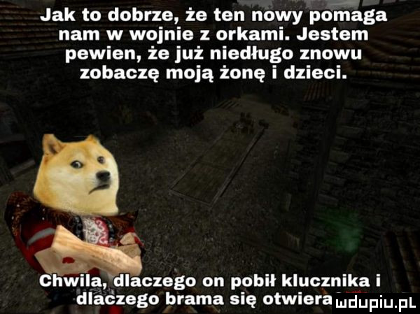 jak to dobrze że ten nowy pomaga nam w wojnie z orkami. jestem pewien że już niedługo znowu zobaczę moją żonę i dzieci. chwila dlaczego on pobił klucznika i dlaczego brama się otwiera uidupqul