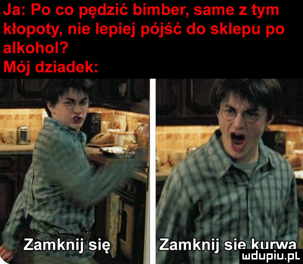 ja po co pędzić bimber same złym kłopoty nie lepiej pójść do sklepu po alkohol mój dziadek   e zamkn    ę zamknu samurai la