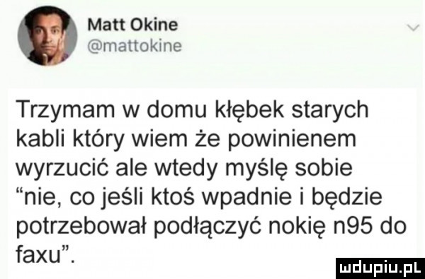 matt okine manokine trzymam w domu kłębek starych kabli który wiem że powinienem wyrzucić ale wtedy myślę sobie nie co jeśli ktoś wpadnie i będzie potrzebowal podłączyć nokię n   do fax