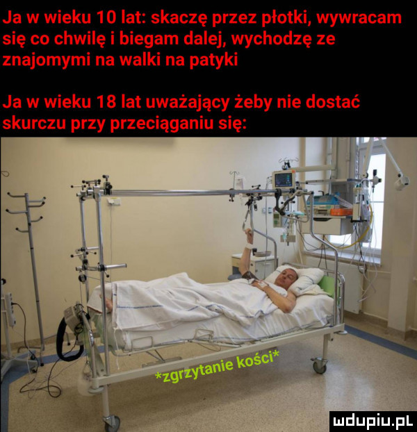 ja w wieku    lat skaczę przez płotki wywracam się co chwilę i biegam dalej wychodzę ze znajomymi na walki na patyki ja w wieku    lat uważający żeby nie dostać skurczu przy przeciąganiu się m