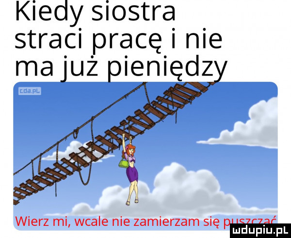 kiedy siostra straci pracę i nie ma już pieniądz wierz ml wcale nie zamierzam się pm