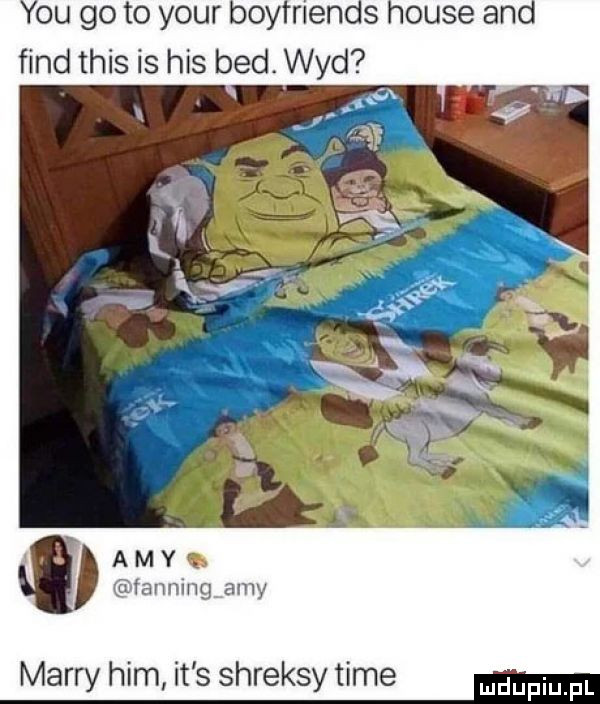 y-u go to your boyfriends house and fond tais is his bed. wad   a m y. itannmg amy marry ham it s shreksy time