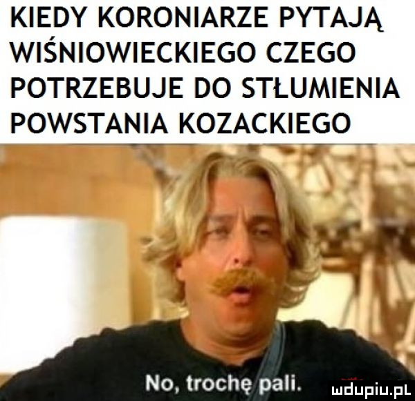 kiedy koroniarze pytają wiśniowieckiego czego potrzebuje do stlumienia powstania kozackiego no. trochę pali. duciu pl