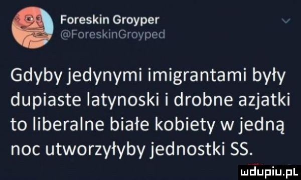 foreskin groyper a foreskingrovped gdybyjedynymi imigrantami były dupiaste latynoski i drobne azjatki to liberalne białe kobiety wredną noc utworzyłybyjednostki ss. mdiniu pl