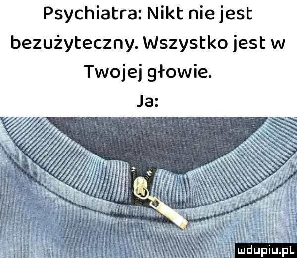 psychiatra nikt nie jest bezużyteczny. wszystko jest w twojej głowie. ludu iu. l