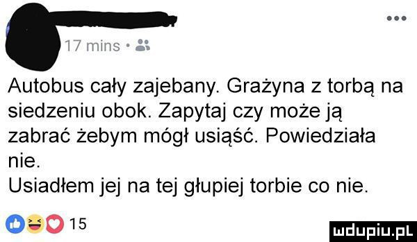 autobus cały zajebany. grażyna z torba na siedzeniu obok. zapytaj czy może ją zabrać żebym mógł usiąść. powiedziała nie. usiadłem jej na tej głupiej torbie co nie