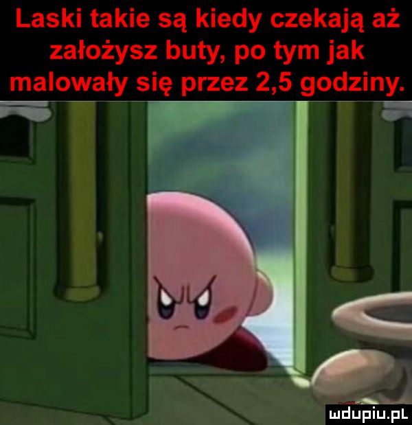 laski takie są kiedy czekają aż założysz buty po tym jak malowały się przez     godziny