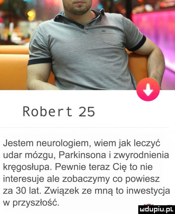 robert    jestem neurologiem wiem jak leczyć udar mózgu parkinsona i zwyrodnienia kręgosłupa. pewnie teraz cię to nie interesuje ale zobaczymy co powiesz za    lat. związek ze mną to inwestycja w przyszłość